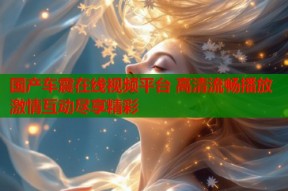 国产车震在线视频平台 高清流畅播放 激情互动尽享精彩