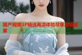 国产视频3P精选高清体验尽享激情盛宴