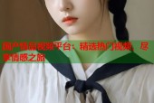 国产情品视频平台：精选热门视频，尽享情感之旅