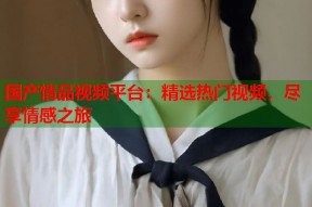国产情品视频平台：精选热门视频，尽享情感之旅