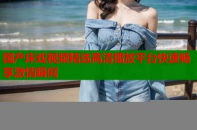 国产床戏视频精选高清播放平台快速畅享激情瞬间