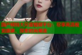 国产模特大尺度视频平台：尽享高清视觉盛宴，探索时尚潮流