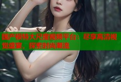 国产模特大尺度视频平台：尽享高清视觉盛宴，探索时尚潮流