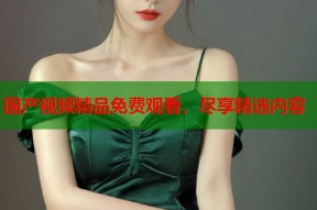 国产视频精品免费观看，尽享精选内容