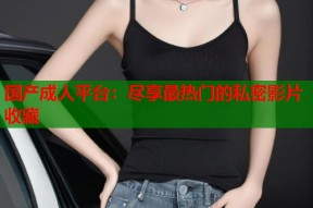 国产成人平台：尽享最热门的私密影片收藏