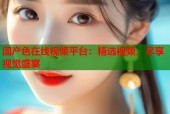 国产色在线视频平台：精选视频，尽享视觉盛宴
