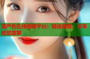 国产色在线视频平台：精选视频，尽享视觉盛宴