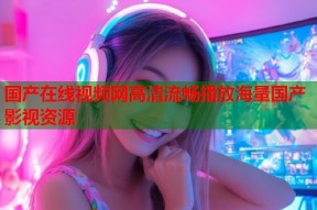 国产在线视频网高清流畅播放海量国产影视资源