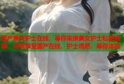 国产美女护士在线，等你来撩美女护士私密视频，尽情享受国产在线，护士诱惑，等你体验