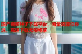 国产视频种子下载平台，海量资源任你选，高速下载无限畅享