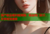 国产极品福利视频网：精选热门影片，尽享视觉盛宴