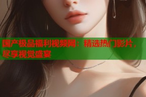 国产极品福利视频网：精选热门影片，尽享视觉盛宴