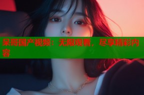 呆哥国产视频：无限观看，尽享精彩内容