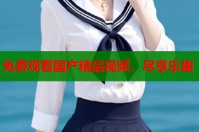 免费观看国产精品视频，尽享乐趣