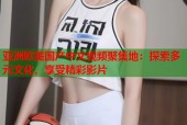 亚洲欧美国产中文视频聚集地：探索多元文化，享受精彩影片