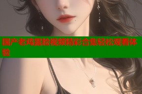 国产老鸡露脸视频精彩合集轻松观看体验