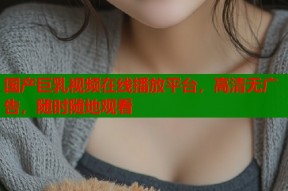 国产巨乳视频在线播放平台，高清无广告，随时随地观看