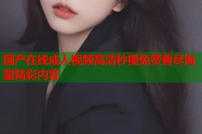 国产在线成人视频高清秒播免费看尽海量精彩内容