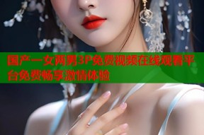 国产一女两男3P免费视频在线观看平台免费畅享激情体验