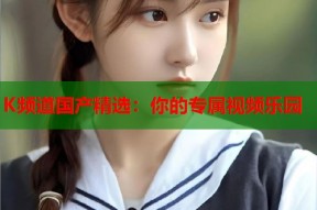 K频道国产精选：你的专属视频乐园