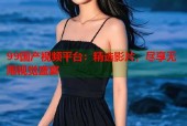 99国产视频平台：精选影片，尽享无限视觉盛宴