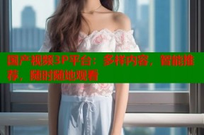 国产视频3P平台：多样内容，智能推荐，随时随地观看