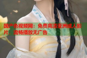 国产色视频网：免费高清亚洲成人影片，流畅播放无广告