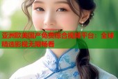 亚洲欧美国产免费综合视频平台：全球精选影视无限畅看