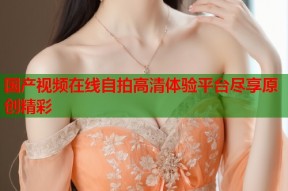 国产视频在线自拍高清体验平台尽享原创精彩