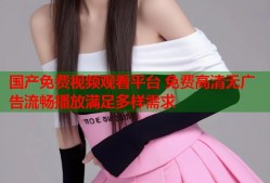 国产免费视频观看平台 免费高清无广告流畅播放满足多样需求