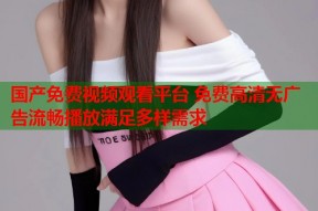 国产免费视频观看平台 免费高清无广告流畅播放满足多样需求