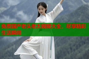 免费国产老头老太视频大全，尽享精彩生活瞬间