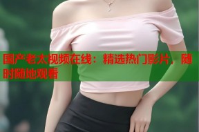 国产老太视频在线：精选热门影片，随时随地观看