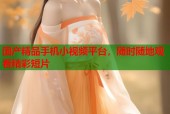 国产精品手机小视频平台，随时随地观看精彩短片