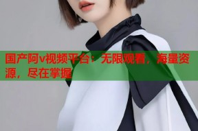 国产阿v视频平台：无限观看，海量资源，尽在掌握