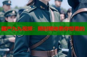 国产九九视频：随时随地看你想看的