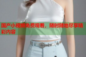 国产小视频免费观看，随时随地尽享精彩内容