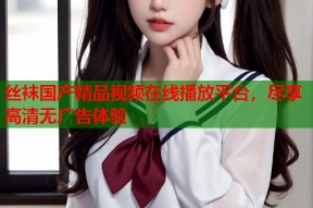 丝袜国产精品视频在线播放平台，尽享高清无广告体验