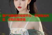 国产情趣福利视频平台：尽享精选内容，体验无限激情