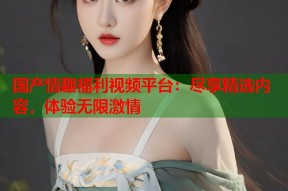 国产情趣福利视频平台：尽享精选内容，体验无限激情