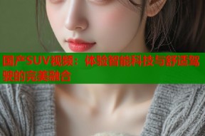 国产SUV视频：体验智能科技与舒适驾驶的完美融合
