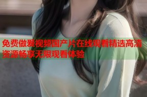 免费做爰视频国产片在线观看精选高清资源畅享无限观看体验