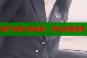 国产免费三级视频，尽享无限激情