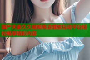 国产夫妻久久视频高清播放互动平台轻松畅享精彩内容