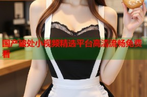 国产破处小视频精选平台高清流畅免费看