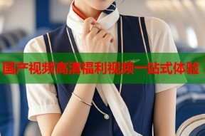 国产视频高清福利视频一站式体验
