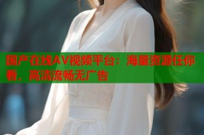 国产在线AV视频平台：海量资源任你看，高清流畅无广告