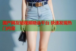 国产网友短视频精选平台 快速发现热门内容
