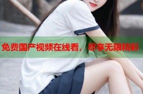 免费国产视频在线看，尽享无限精彩