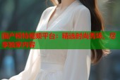 国产模特视频平台：精选时尚秀场，尽享独家内容